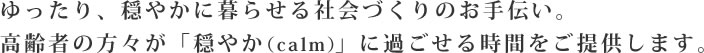 ゆったり、穏やかに暮らせる社会づくりのお手伝い。高齢者の方々が「穏やか（calm）」に過ごせる時間をご提供します。