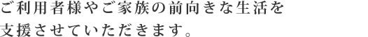 ご利用者様やご家族の前向きな生活を支援させていただきます。