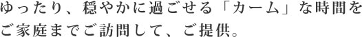 ゆったり、穏やかに過ごせる「カーム」な時間をご家庭までご訪問して、ご提供。